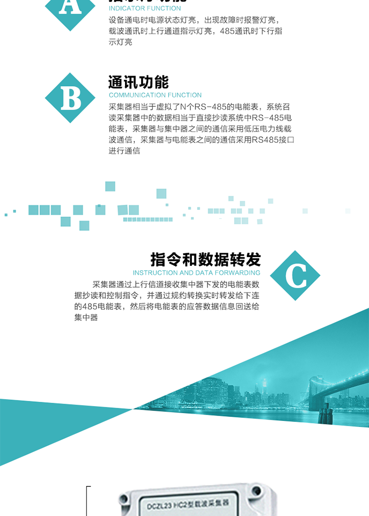 功能及特點：
1、通訊功能，采集器相當于虛擬了N個RS-485的電能表，系統召讀采集器中的數據相當于直接抄讀系統中RS-485電能表，采集器與集中器之間的通信采用低壓電力線載波通信，采集器與電能表之間的通信采用RS485接口進行通信,
2、指令和數據轉發功能，采集器通過上行信道接收集中器下發的電能表數據抄讀和控制指令，并通過規約轉換實時轉發給下連的485電能表，然后將電能表的應答數據信息回送給集中器。
3、指示燈功能，設備通電時電源狀態燈亮，出現故障時報警燈亮，載波通訊時上行通道指示燈亮，485通訊時下行指示燈亮。