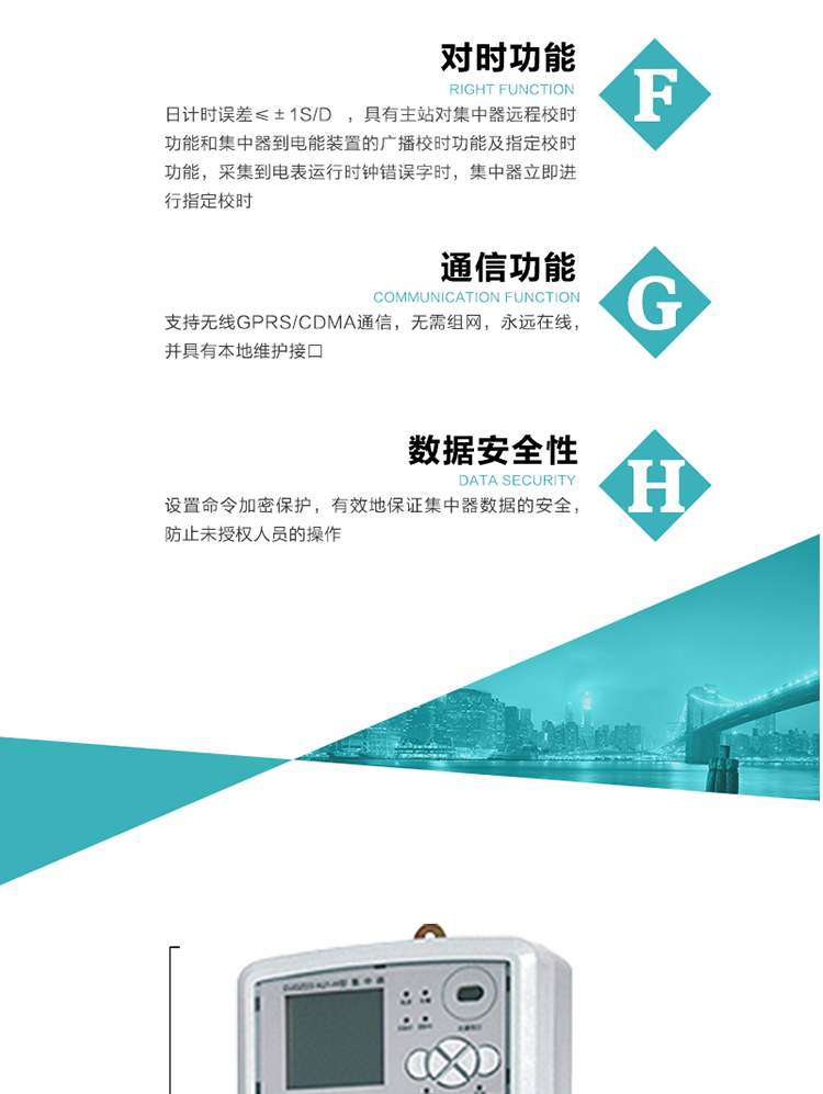 數據存儲，集中器具有64MB大容量存儲器FLASH，凍結數據定時保存，減少了FLASH的寫入次數。停電后，除實時數據外所有數據均自動保存，保存時間大于10年。
7、對時功能，日計時誤差≤±1s/d ，具有主站對集中器遠程校時功能和集中器到電能裝置的廣播校時功能及指定校時功能，采集到電表運行時鐘錯誤字時，集中器立即進行指定校時。
8、通信功能，支持無線GPRS/CDMA通信，無需組網，永遠在線，并具有本地維護接口
9、裝置數據訪問安全性
設置命令加密保護，有效地保證集中器數據的安全，防止未授權人員的操作