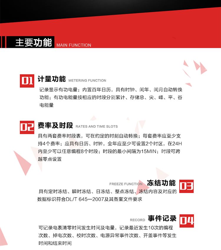 主要功能
1. 計量功能
記錄顯示有功電量
2. 計時功能
內置百年日歷，具有時鐘、閏年、閏月自動轉換功能。
3. 分時計量功能
有功電能量按相應的時段分別累計、存儲總、尖、峰、平、谷電能量 
4. 費率、時段： 
a）具有兩套費率時段表，可在約定的時刻自動轉換；每套費率應至少支持4個費率。 
b）應具有日歷、時鐘，全年應至少可設置2個時區，在24h內至少可以任意編程8個時段；時段的最小間隔為15min；時段可跨越零點設置。 
5. 凍結功能 
1. 定時凍結：按照約定的時間及間隔凍結電能量數據；每個凍結量至少應保存60次。 
2. 瞬時凍結：在非正常情況下，凍結當前的日歷、時間、所有電能量和重要測量的數據；瞬時凍結量應保存最后3次的數據。 
3. 日凍結：存儲每天零點時刻的電能量，可存儲62天的數據。 
4. 整點凍結：存儲整點時刻或半點時刻的有功總電能，可存儲254個數據。
5. 凍結內容及對應的數據標識符合DL/T 645—2007及其備案文件要求。 
6. 事件記錄 
可記錄電表清零時間發生時間及電量，記錄最近發生10次的編程次數、掉電次數、校時次數、電源異常事件次數、開蓋事件等發生時間和結束時間。
7. 負荷記錄
電表可記錄負荷記錄內容從“電壓、電流、頻率”、“有功功率”、“功率因數”、“有功總電能”四類數據項中任意組合，設定時間從1~60min之間任意設置，如設定時間為15min電表最少可記錄3天的數據，負荷記錄可通過POS機或RS485方式抄讀。
8. 設置與清零 
電能表出廠后不允許設置底度，不允許清零等一些參數設置。
9. 通訊功能
　　具有一路調制型紅外通訊接口、一路完全隔離的RS485通訊接口，方便現場維護和遠程數據采集。通訊規約遵循DL/T 645 《多功能電能表通訊規約》，并可根據用戶要求定制通訊規約。