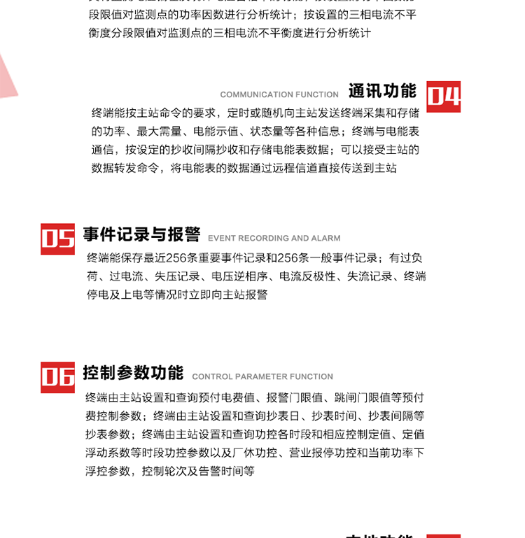 15、過(guò)電流
　　任意一相電流超過(guò)設(shè)定值（默認(rèn)值為1.3Ib），且持續(xù)時(shí)間超過(guò)設(shè)定的電流過(guò)負(fù)荷持續(xù)時(shí)間（默認(rèn)15分鐘）時(shí)就產(chǎn)生該相過(guò)電流告警事件。過(guò)電流告警事件發(fā)生后，任意一相電流小于設(shè)定值（默認(rèn)值為Ib），且持續(xù)時(shí)間超過(guò)設(shè)定的電流過(guò)負(fù)荷恢復(fù)時(shí)間（默認(rèn)15分鐘）就產(chǎn)生過(guò)電流告警恢復(fù)事件。
16、過(guò)電壓
　　任意一相電壓大于設(shè)定值（默認(rèn)值為130%Un）且持續(xù)時(shí)間超過(guò)設(shè)定的過(guò)電壓持續(xù)時(shí)間（默認(rèn)15分鐘）時(shí)就產(chǎn)生該相過(guò)電壓告警事件。過(guò)電壓告警事件發(fā)生后，對(duì)應(yīng)相電壓小于設(shè)定值（默認(rèn)值為115%Un），且持續(xù)時(shí)間超過(guò)設(shè)定的過(guò)電壓恢復(fù)時(shí)間（默認(rèn)15分鐘）就產(chǎn)生過(guò)電壓告警恢復(fù)事件。
17、欠電壓
　　任意一相電壓小于設(shè)定值（默認(rèn)值為70%Un）且持續(xù)時(shí)間超過(guò)設(shè)定的欠電壓持續(xù)時(shí)間（默認(rèn)15分鐘）時(shí)就產(chǎn)生該相欠電壓告警事件。欠電壓告警事件發(fā)生后，對(duì)應(yīng)相電壓大于設(shè)定值（默認(rèn)值為85%Un），且持續(xù)時(shí)間超過(guò)設(shè)定的欠電壓恢復(fù)時(shí)間（默認(rèn)15分鐘）就產(chǎn)生欠電壓告警恢復(fù)事件。
18、失壓記錄
a） 三相中任一相或兩相失壓，終端均正常工作并分相記錄累計(jì)失壓時(shí)間，同時(shí)記錄最近五次發(fā)生時(shí)刻、發(fā)生狀態(tài)和相應(yīng)的錯(cuò)誤電量（正反向有功電量、正反向無(wú)功電量）。電壓判斷閥值為50%Un。 　
b） 失壓判斷時(shí)間小于60秒。
c） 能在終端液晶顯示屏上直接顯示有否失壓情況。
19、電壓逆相序
a） 當(dāng)三相電壓Ua、Ub、 Uc的過(guò)零順序不是Ua、Ub、 Uc順序關(guān)系時(shí)則產(chǎn)生電壓逆相序告警。
b） 判斷電壓逆相序及恢復(fù)的持續(xù)時(shí)間超過(guò)設(shè)定時(shí)間。
20、電流反極性
a） 當(dāng)某相電流二次側(cè)回路（進(jìn)線和出線接反）同名端接錯(cuò)造成計(jì)量錯(cuò)誤時(shí)產(chǎn)生該相的電流反極性告警。
b） 當(dāng)電流大于5% Ib時(shí)才開(kāi)始判斷該相電流是否反極性。
21、失流記錄
a） 當(dāng)終端有三相工作電壓時(shí)，缺一相或兩相電流，分相記錄累計(jì)失流時(shí)間，同時(shí)記錄最近五次發(fā)生時(shí)刻、發(fā)生狀態(tài)和相應(yīng)的錯(cuò)誤電量（正反向有功電量、正反向無(wú)功電量）。電流判斷閥值為啟動(dòng)電流。
b） 失流判斷時(shí)間小于60秒。
c） 能在終端液晶顯示屏上直接顯示有否失流情況。
22、終端停電
　　終端失去交流電源或交流電源電壓降低到不能維持終端正常工作時(shí)終端產(chǎn)生終端停電告警。
23、終端上電
　　終端由停電狀態(tài)轉(zhuǎn)為主電源工作狀態(tài)時(shí)產(chǎn)生終端上電告警。
24、參數(shù)設(shè)置和查詢
25、費(fèi)率時(shí)段
　時(shí)區(qū)數(shù)　　　　　　4時(shí)區(qū)
　時(shí)段數(shù)　　　　　　每時(shí)區(qū)最多可設(shè)置10個(gè)時(shí)段
　費(fèi)率數(shù)　　　　　　4費(fèi)率（尖、峰、平、谷）
　時(shí)鐘誤差　　　　　帶溫度補(bǔ)償?shù)挠矔r(shí)鐘電路，時(shí)鐘精度優(yōu)于±0.5s/d
26、時(shí)鐘召測(cè)和對(duì)時(shí)
a） 終端能接收主站的時(shí)鐘召測(cè)和對(duì)時(shí)命令，對(duì)時(shí)誤差不超過(guò)3s。終端時(shí)鐘24h內(nèi)走時(shí)誤差小于0.5s。電源失電后，時(shí)鐘能保持正常工作。
b） TA變比、TV變比和電能表常數(shù)有脈沖輸入的終端能由主站或在當(dāng)?shù)卦O(shè)置和查詢TV變比KTV、TA變比KTA 以及電能表脈沖常數(shù)Kp（imp/kWh或imp /kvarh）。
27、限值參數(shù) 
　　終端由主站設(shè)置和查詢電壓及電流越限值、功率因數(shù)分段限值等。
28、功率控制參數(shù)
　　終端由主站設(shè)置和查詢功控各時(shí)段和相應(yīng)控制定值、定值浮動(dòng)系數(shù)等時(shí)段功控參數(shù)以及廠休功控、營(yíng)業(yè)報(bào)停功控和當(dāng)前功率下浮控參數(shù)，控制輪次及告警時(shí)間等。改變定值時(shí)有音響（或語(yǔ)音）信號(hào)。
29、預(yù)付費(fèi)控制參數(shù) 
　　終端由主站設(shè)置和查詢預(yù)付電費(fèi)值、報(bào)警門(mén)限值、跳閘門(mén)限值等預(yù)付費(fèi)控制參數(shù)。設(shè)置參數(shù)時(shí)有音響（或語(yǔ)音）信號(hào)。
30、終端參數(shù)
　　終端由主站設(shè)置和查詢終端組地址、終端配置及配置參數(shù)、通信參數(shù)等，并能查詢終端ID。
31、抄表參數(shù)
　　終端由主站設(shè)置和查詢抄表日、抄表時(shí)間、抄表間隔等抄表參數(shù)。
32、本地功能
33、本地狀態(tài)指示
　　終端有本地狀態(tài)指示，指示終端電源、通信、抄表等工作狀態(tài)。并可顯示當(dāng)前用電情況、抄表數(shù)據(jù)、終端參數(shù)、維護(hù)信息等。
34、本地維護(hù)接口 
　　終端有本地維護(hù)接口，通過(guò)維護(hù)接口設(shè)置終端參數(shù)，進(jìn)行軟件升級(jí)等。
35、本地用戶接口
a） 本地通信接口中有1路作為用戶數(shù)據(jù)接口，提供用戶數(shù)據(jù)服務(wù)功能。
b） 具有時(shí)鐘晶振頻率輸出接口。
c） 具有需量周期測(cè)試接口。
d） 面板有供實(shí)驗(yàn)室和現(xiàn)場(chǎng)校驗(yàn)用的有、無(wú)功電能脈沖輸出發(fā)光二極管。
36、異常報(bào)警功能
a） 計(jì)量裝置封印管理：非授權(quán)人開(kāi)、關(guān)計(jì)量裝置門(mén)，主動(dòng)上報(bào)開(kāi)啟、關(guān)閉時(shí)間，當(dāng)時(shí)電量。
b） 電表端蓋、罩殼異常打開(kāi)主動(dòng)上報(bào)開(kāi)啟時(shí)間、當(dāng)時(shí)電量。
c） 示度電量下降主動(dòng)上報(bào)發(fā)生時(shí)間、前后電量。
d） 電表參數(shù)設(shè)置改變，主動(dòng)上報(bào)發(fā)生時(shí)間、前后設(shè)置參數(shù)、前后電量。
e） 電壓斷1相或2相失電，終端聲光報(bào)警、主動(dòng)上報(bào)發(fā)生、結(jié)束時(shí)間、斷相相別。
f） 供電系統(tǒng)三相電壓正常，表計(jì)（終端）電壓回路失壓，（電流回路電流大于10％Ib）。終端聲光報(bào)警、主動(dòng)上報(bào)發(fā)生、結(jié)束時(shí)間、缺相相別以及當(dāng)時(shí)電量。
g） 終端負(fù)荷過(guò)載大于負(fù)荷閥值，終端報(bào)警、持續(xù)時(shí)間3分鐘以上，主動(dòng)上報(bào)發(fā)生時(shí)間，在負(fù)荷減小過(guò)程中，檢測(cè)值小于負(fù)荷閥值、持續(xù)3分鐘以上，主動(dòng)上報(bào)結(jié)束時(shí)間以及當(dāng)時(shí)電量。
h） 停電檢測(cè)、終端主板上裝配有大容量鋰電池，并且還有一塊備用電池，終端發(fā)生停電，至少保證與前置機(jī)通訊三次（上報(bào)失電時(shí)刻的日期、時(shí)間、有功、無(wú)功電量）的能力，并能在停電5分鐘內(nèi)檢測(cè)異常（如有無(wú)電流、CT一、二次是否短路等）并報(bào)警。
i） 上電檢測(cè)報(bào)警，終端上電后，主動(dòng)上報(bào)上電時(shí)間、當(dāng)前電量并消除異常報(bào)警信息。
g） 功率（或電流）差動(dòng)檢測(cè)及報(bào)警，上報(bào)發(fā)生、結(jié)束時(shí)間、當(dāng)時(shí)電量。
k） 電壓逆相序檢測(cè)及報(bào)警功能，上報(bào)發(fā)生、結(jié)束時(shí)間。
l） 電流反極性（逆相序）檢測(cè)及報(bào)警，上報(bào)發(fā)生、結(jié)束時(shí)間、當(dāng)時(shí)電量。
m） 表計(jì)電池電壓過(guò)低報(bào)警，并上報(bào)。
n） 三相負(fù)荷不平衡檢測(cè)，任一相電流（IX）和三相電流平均值（IP）之差，除以三相電流平均值（IP）大于預(yù)置的三相負(fù)荷不平衡閥值時(shí)，終端判定三相負(fù)荷不平衡，終端報(bào)警，并主動(dòng)上報(bào)不平衡發(fā)生時(shí)間、不平衡相別及當(dāng)前電量。當(dāng)三相電流恢復(fù)平衡后，終端撤除報(bào)警，并主動(dòng)上報(bào)不平衡恢復(fù)時(shí)間、當(dāng)前電量。三相負(fù)荷不平衡閥值默認(rèn)為20%In。
37、終端維護(hù)
38、自檢自恢復(fù)
　　終端有自測(cè)試、自診斷功能，發(fā)現(xiàn)終端的部件工作異常有記錄。
39、終端初始化
　　終端接收到主站下發(fā)的初始化命令后，分別對(duì)硬件、參數(shù)區(qū)、數(shù)據(jù)區(qū)進(jìn)行初始化，參數(shù)區(qū)置為缺省值，數(shù)據(jù)區(qū)清零，控制解除。
40、安全防護(hù) 
a） 所有參數(shù)、功率設(shè)置、電量清零、需量清零、誤差調(diào)整等（除廣播校時(shí)外）必須加硬件防護(hù)。
b） 表計(jì)出廠后，不能用軟件對(duì)其進(jìn)行誤差調(diào)整。
c） 編程設(shè)置密碼保護(hù)，密碼位數(shù)不少于6位。通過(guò)光口本地編程和通過(guò)RS485接口遠(yuǎn)程編程內(nèi)容要嚴(yán)格分級(jí)區(qū)分。
d） 所有通信接口（RS485、光電接口、手持電腦接口）均需加口令防護(hù)，進(jìn)行安全驗(yàn)證。
e） 光電通訊口采用吸附式，禁止使用調(diào)制型紅外通訊。
f） 僅有一相有電時(shí)，終端能正常工作。在失去交流電源的條件下，終端具有數(shù)據(jù)保持和維持時(shí)鐘芯片工作，并至少具有與主站通訊三次（上報(bào)失電時(shí)刻的日期、時(shí)間、有功、無(wú)功電量）的能力。
g） 工作時(shí)不允許發(fā)生死機(jī)。
h） 具有停電抄表功能。
i） 線路停電后，所有測(cè)量數(shù)據(jù)不會(huì)丟失，且保存時(shí)間在3年及以上。 